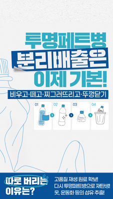 투명페트병 분리배출은 이제 기본!
‘비우고·떼고·찌그러뜨리고·뚜껑닫기’
따로 버리는 이유는?
고품질 재생 원료 확보! 다시 투명페트병으로 재탄생! 옷, 운동화 등의 섬유 추출!