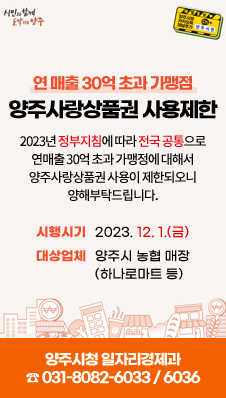 연 매출 30억 초과 가맹점 / 양주사랑상품권 사용제한 / 2023년 정부지침에 따라 전국 공통으로 연매출 30억 초과 가맹정에 대해서 양주사랑상품권 사용이 제한되오니 양해부탁드립니다. / 시행시기 : 2023. 12. 1.(금) / 대상업체 : 양주시 농협 매장(하나로마트 등) / 양주시청 일자리경제과 ☎ 031-8082-6033 / 6036