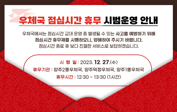 <우체국 점심시간 휴무 시범운영 안내>
우체국에서는 점심시간 교대 운영 중 발생될 수 있는 사고를 예방하기 위해 점심시간 휴무제를 시행하오니, 양해하여 주시기 바랍니다.
점심시간 종료 후 보다 친절한 서비스로 보답하겠습니다.
▣ 시 행 일 : 2023. 12. 27.(수)
▣ 휴무기관 : 양주2동우체국, 양주덕정우체국, 양주1동우체국
▣ 휴무시간 : 12:30 ~ 13:30 (1시간)