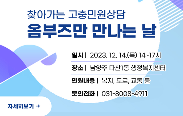 찾아가는 고충민원 상담
옴부즈만 만나는 날
/일시:2023.12.14.(목) 14~17시
/장소:남양주 다산1동 행정복지센터
/민원내용:복지, 도로, 교통 등
/문의전화:031-8008-4977
/자세히보기