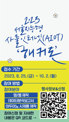 2023 서울지능형 사물인터넷(AIOT) 해커톤
/접수 기간 : 2023.8.25.(금) ~ 10.2.(월)
/참여 방법 : 참여분야 -앱/웹 제작, 데이터분석보고서, 아두이노 시제품 제작
참여신청 및 자세한 내용은 QR코드로 → 행사정보&신청(QR코드:www.seoulhackathon.kr)