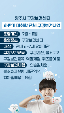 양주시 구강보건센터
/하반기 미취학 단체 구강보건사업
/운영기간:9월~11월
/운영장소:구강보건센터
/대상:관내 6~7세 유아기관
/구강보건교육:구강검진, 불소도포, 구강보건교육, 역할체험, 퀴즈풀이 등
/구강보건체험:잇솔질체험, 볼소효과실험, 세균염색, 치아홈메우기체험