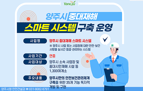 YanGju. 양주시 중대재해 스마트 시스템 구축 운영. 사업명: 양주시 중대재해 스마트 시스템 ※ 양주시 사업 또는 사업장에 대한 안전·보건 사항을 실시간 점검·관리하는 시스템. 사업기간: 연중. 사업대상: 양주시 소속 사업장 및 중대시민재해 시설 등 1,300여개소. 주요내용: 양주시민의 안전보건관리체계 구축을 위한 35개 기능 독자적 개발 및 구현. 양주시청 안전건설과 ☎ 031-8082-6791