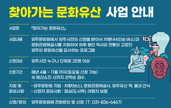 찾아가는 문화유산 사업 안내. 사업명: 찾아가는 문화유산. 사업내용: 양주문화원에서 양주시민의 신청을 받아서 차량(44인승 버스)과 문화관광해설사를 지원하여 하루 동안 역사와 전통의 고장인 양주의 문화유산을 답사하는 프로그램. 신청대상: 양주시민 누구나 단체로 25명 이상. 신청기간: 매년 4월 ~ 11월 까지(토요일 신청 가능) ※ 예산소진 시까지 선착순 접수. 지원 및 준비사항: 양주문화원 지원 : 차량(버스), 문화관광해설사, 양주유산 책, 물과 간식. 신청자 준비사항 : 점심(도시락), 여행자 보험. 신청/문의: 양주문화원에 전화문의 및 신청 (T. 031-836-6467)