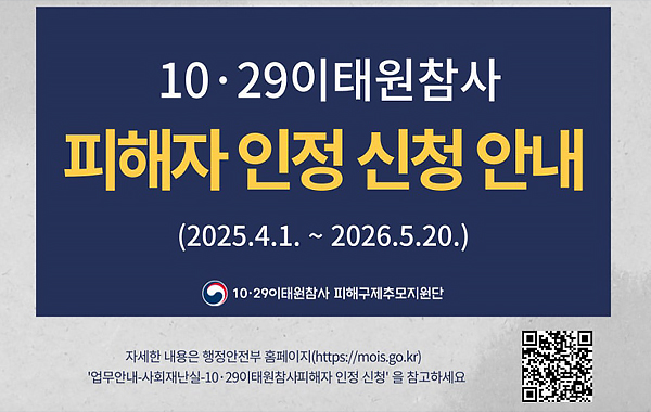 10·29 이태원참사 피해자 인정 신청 안내 (2025.4.1. ~ 2026.5.20.) 10·29 이태원참사 피해구제추모지원단. 자세한 내용은 행정안전부 홈페이지(https://mois.go.kr) '업무안내-사회재난실-10·29이태원참사피해자 인정 신청' 을 참고하세요. QR 이미지(https://mois.go.kr)