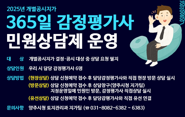 2025년 개별공시지가. 365일 감정평가사 민원상담제 운영. 대상: 개별공시지가 결정·공시 대상 중 상담 요청 필지. 상담인원: 우리 시 담당 감정평가사 6명. 상담방법: (현장상담) 상담 신청예약 접수 후 담당감정평가사와 직접 현장 방문 상담 실시 (방문상담) 상담 신청예약 접수 후 상담창구(양주시청 지가팀) 지정운영일에 민원인 방문, 감정평가사 직접상담 실시 (유선상담) 상담 신청예약 접수 후 담당감평가사와 직접 유선 연결. 문의사항: 양주시청 토지관리과 지가팀 (☎ 031-8082-6382 ~ 6383)