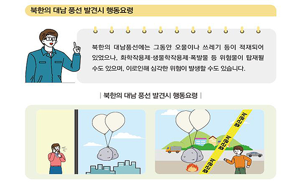 북한의 대남 풍선 발견시 행동요령: 북한의 대남풍선에는 그동안 오물이나 쓰레기 등이 적재되어 있었으나, 화학작용제·생물학작용제·폭발물 등 위험물이 탑재될 수도 있으며, 이로인해 심각한 위험이 발생할 수도 있습니다. 북한의 대남 풍선 발견시 행동요령. 접근금지 접근금지 접근금지