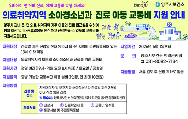 우리아이 먼 거리 진료, 이제 교통비 걱정 마세요! Yangju , 양주시보건소. 의료취약지역 소아청소년과 진료 아동 교통비 지원 안내. 양주시 관내 읍·면 의료 취약지역 거주 아동의 진료 접근성을 위하여 평일 야간 및 토·공휴일에도 안심하고 진료받을 수 있도록 교통비를 지원해드립니다. 지원대상: 진료일 기준 신청일 현재 양주시 읍·면 지역에 주민등록되어 있는 13세 이하 아동. 사업기간: 2026년 6월 1일부터. 지원내용: 의료취약지역 아동의 소아청소년과 진료를 위한 교통비. 지원시간: 평일 야간(19시~익일 오전 8시까지) / 토요일 / 공휴일. 지원금액: 증빙 가능한 교통수단 이용 실비(1인당, 연 최대 10만원) 지원방법: (신청 및 접수) 지원대상자 및 보호자가 소아청소년과 진료일 기준 3개월 이내 직접 방문 신청 ※ 접수처 : 양주시보건소 의약관리팀/주소지 관할 읍·면 행정복지센터 (제출서류) 1. 신청서 2. 진료확인서 등 3. 교통비 영수증 4. 통장사본 및 주민등록등본. 문의: 양주시보건소 의약관리팀 031-8082-7134. 지급방법: 서류 검토 후 신청 계좌로 입금